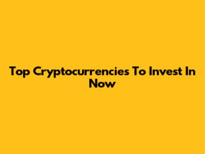 Top Cryptocurrencies To Invest In Now