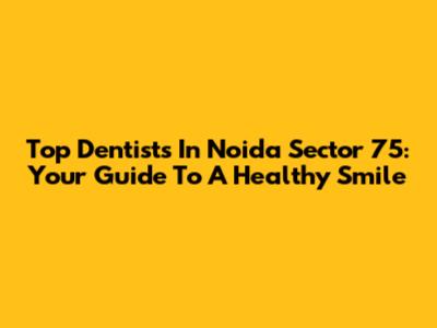 Top Dentists In Noida Sector 75: Your Guide To A Healthy Smile