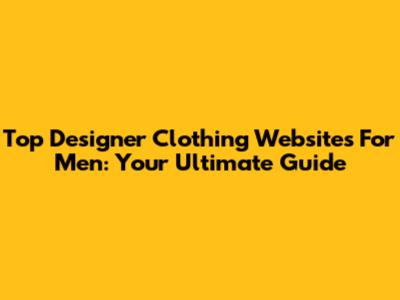 Top Designer Clothing Websites For Men: Your Ultimate Guide