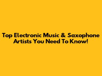 Top Electronic Music & Saxophone Artists You Need To Know!