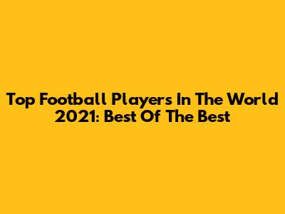 Top Football Players In The World 2021: Best Of The Best
