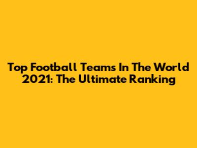 Top Football Teams In The World 2021: The Ultimate Ranking