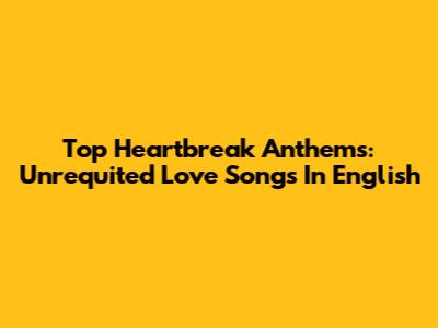 Top Heartbreak Anthems: Unrequited Love Songs In English