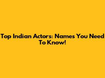 Top Indian Actors: Names You Need To Know!