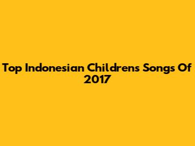 Top Indonesian Children's Songs Of 2017