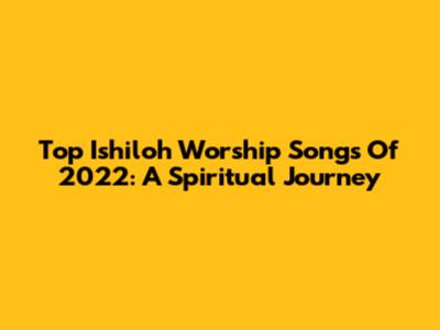 Top Ishiloh Worship Songs Of 2022: A Spiritual Journey
