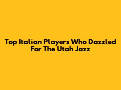 Top Italian Players Who Dazzled For The Utah Jazz