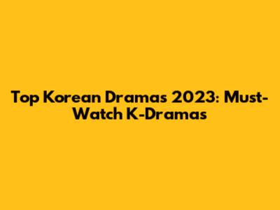Top Korean Dramas 2023: Must-Watch K-Dramas