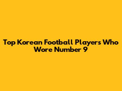 Top Korean Football Players Who Wore Number 9