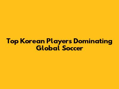 Top Korean Players Dominating Global Soccer