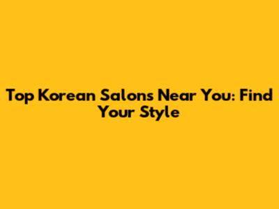 Top Korean Salons Near You: Find Your Style