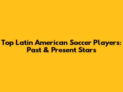 Top Latin American Soccer Players: Past & Present Stars