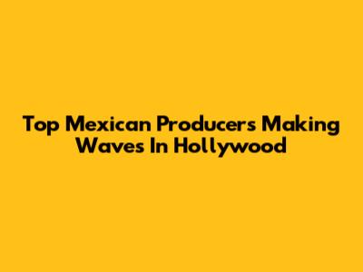 Top Mexican Producers Making Waves In Hollywood