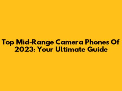 Top Mid-Range Camera Phones Of 2023: Your Ultimate Guide