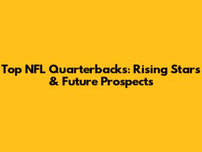 Top NFL Quarterbacks: Rising Stars & Future Prospects