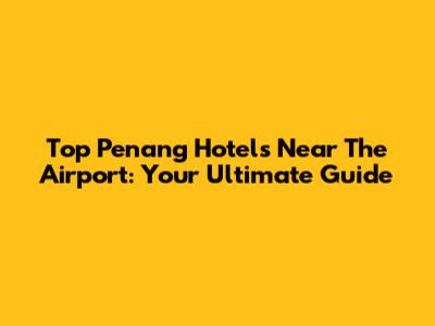 Top Penang Hotels Near The Airport: Your Ultimate Guide
