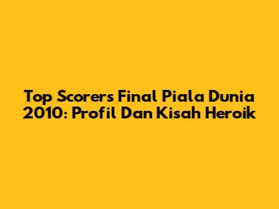 Top Scorers Final Piala Dunia 2010: Profil Dan Kisah Heroik