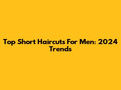 Top Short Haircuts For Men: 2024 Trends