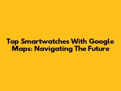 Top Smartwatches With Google Maps: Navigating The Future