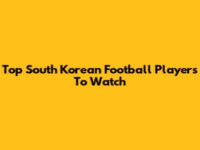 Top South Korean Football Players To Watch