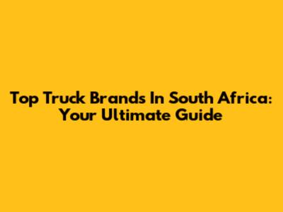 Top Truck Brands In South Africa: Your Ultimate Guide