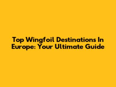 Top Wingfoil Destinations In Europe: Your Ultimate Guide