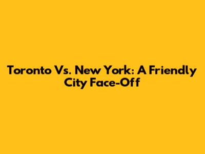 Toronto Vs. New York: A Friendly City Face-Off