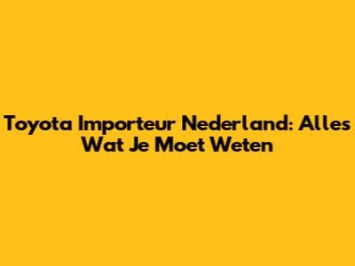 Toyota Importeur Nederland: Alles Wat Je Moet Weten