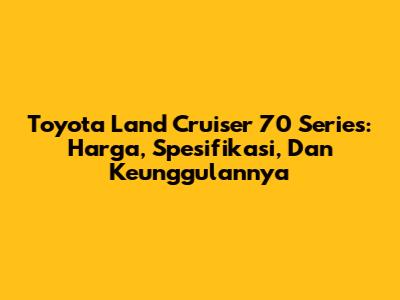 Toyota Land Cruiser 70 Series: Harga, Spesifikasi, Dan Keunggulannya