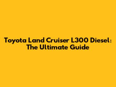 Toyota Land Cruiser L300 Diesel: The Ultimate Guide