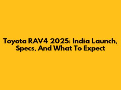 Toyota RAV4 2025: India Launch, Specs, And What To Expect