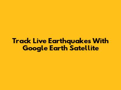 Track Live Earthquakes With Google Earth Satellite
