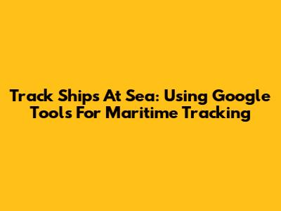 Track Ships At Sea: Using Google Tools For Maritime Tracking