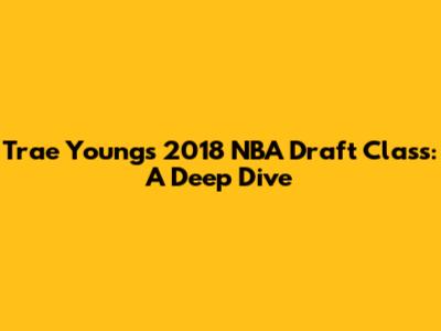 Trae Young's 2018 NBA Draft Class: A Deep Dive