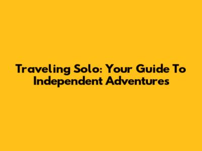 Traveling Solo: Your Guide To Independent Adventures