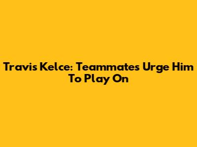 Travis Kelce: Teammates Urge Him To Play On