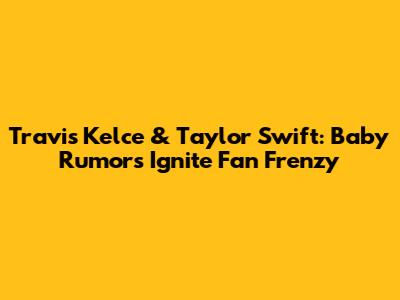 Travis Kelce & Taylor Swift: Baby Rumors Ignite Fan Frenzy