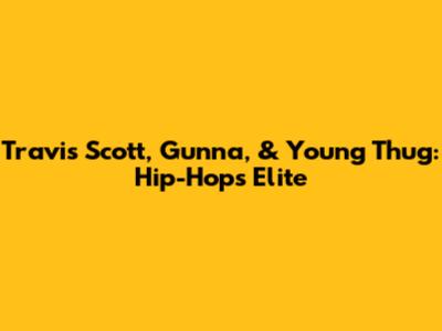 Travis Scott, Gunna, & Young Thug: Hip-Hop's Elite