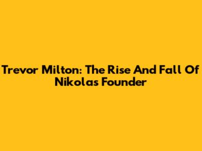 Trevor Milton: The Rise And Fall Of Nikola's Founder