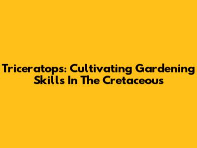Triceratops: Cultivating Gardening Skills In The Cretaceous