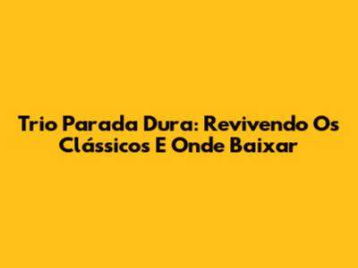 Trio Parada Dura: Revivendo Os Clássicos E Onde Baixar