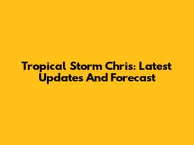 Tropical Storm Chris: Latest Updates And Forecast