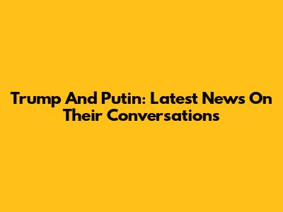 Trump And Putin: Latest News On Their Conversations