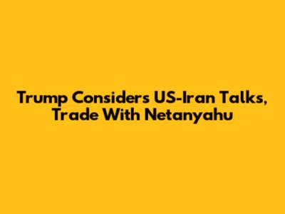 Trump Considers US-Iran Talks, Trade With Netanyahu