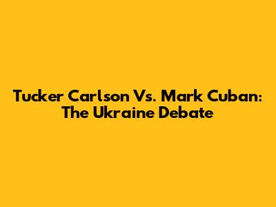 Tucker Carlson Vs. Mark Cuban: The Ukraine Debate
