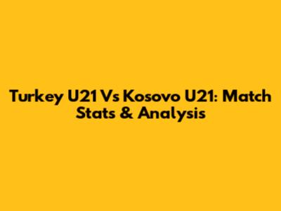 Turkey U21 Vs Kosovo U21: Match Stats & Analysis
