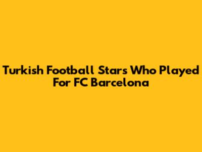 Turkish Football Stars Who Played For FC Barcelona