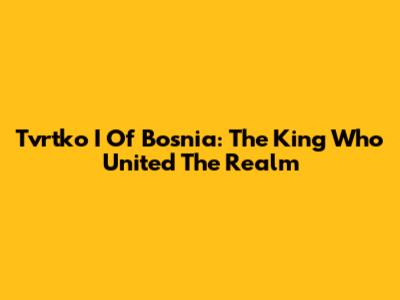 Tvrtko I Of Bosnia: The King Who United The Realm
