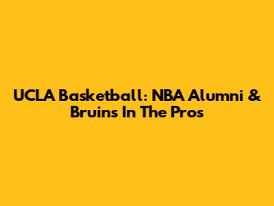 UCLA Basketball: NBA Alumni & Bruins In The Pros