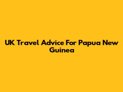 UK Travel Advice For Papua New Guinea